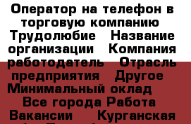 Оператор на телефон в торговую компанию. Трудолюбие › Название организации ­ Компания-работодатель › Отрасль предприятия ­ Другое › Минимальный оклад ­ 1 - Все города Работа » Вакансии   . Курганская обл.,Притобольный р-н